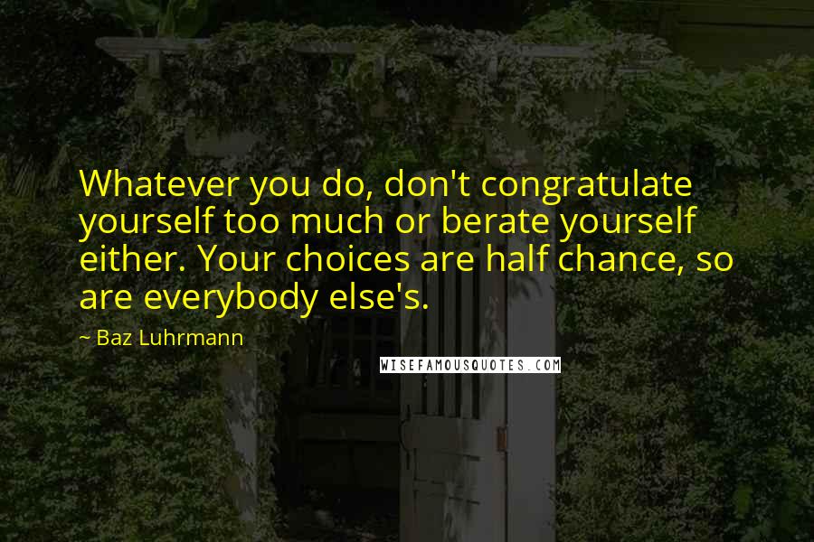 Baz Luhrmann Quotes: Whatever you do, don't congratulate yourself too much or berate yourself either. Your choices are half chance, so are everybody else's.