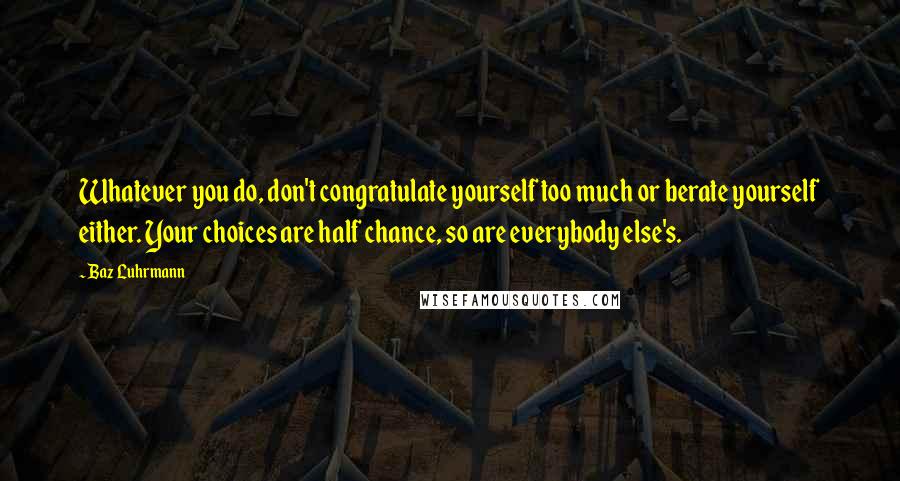 Baz Luhrmann Quotes: Whatever you do, don't congratulate yourself too much or berate yourself either. Your choices are half chance, so are everybody else's.