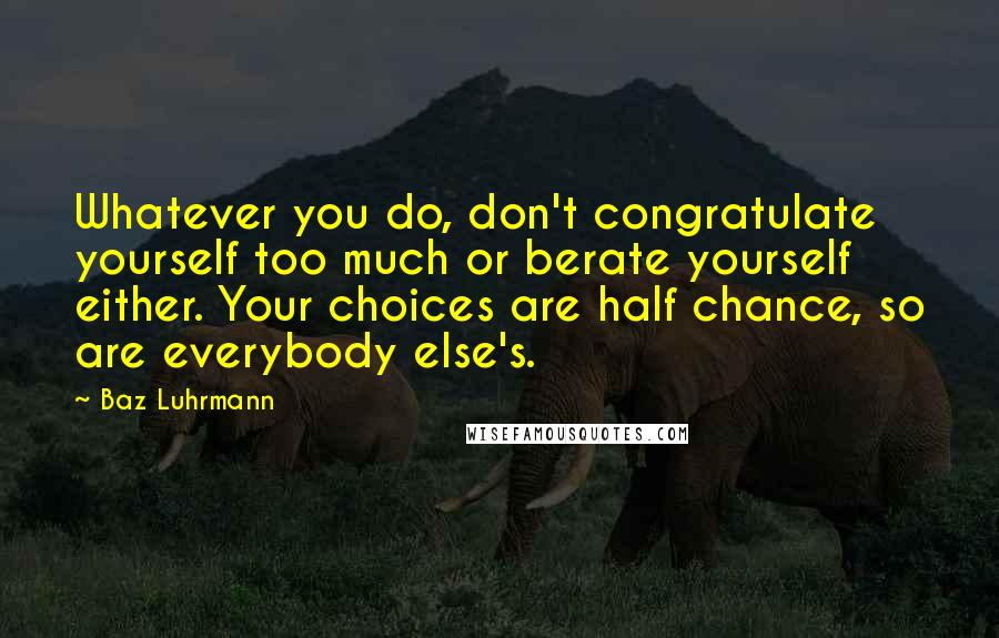 Baz Luhrmann Quotes: Whatever you do, don't congratulate yourself too much or berate yourself either. Your choices are half chance, so are everybody else's.