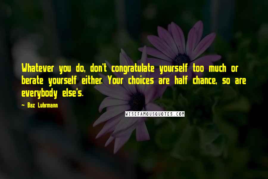 Baz Luhrmann Quotes: Whatever you do, don't congratulate yourself too much or berate yourself either. Your choices are half chance, so are everybody else's.