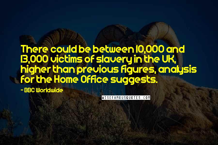 BBC Worldwide Quotes: There could be between 10,000 and 13,000 victims of slavery in the UK, higher than previous figures, analysis for the Home Office suggests.