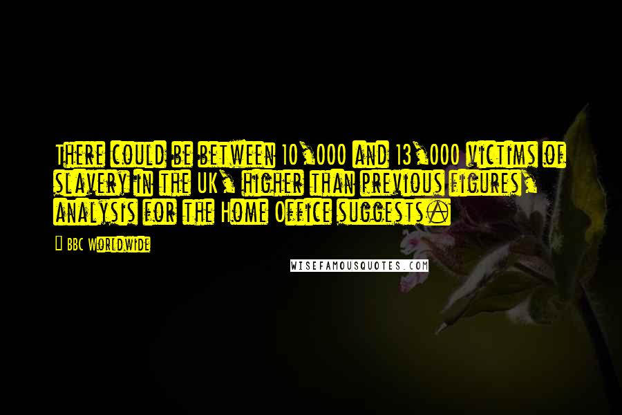 BBC Worldwide Quotes: There could be between 10,000 and 13,000 victims of slavery in the UK, higher than previous figures, analysis for the Home Office suggests.