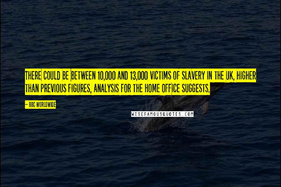 BBC Worldwide Quotes: There could be between 10,000 and 13,000 victims of slavery in the UK, higher than previous figures, analysis for the Home Office suggests.