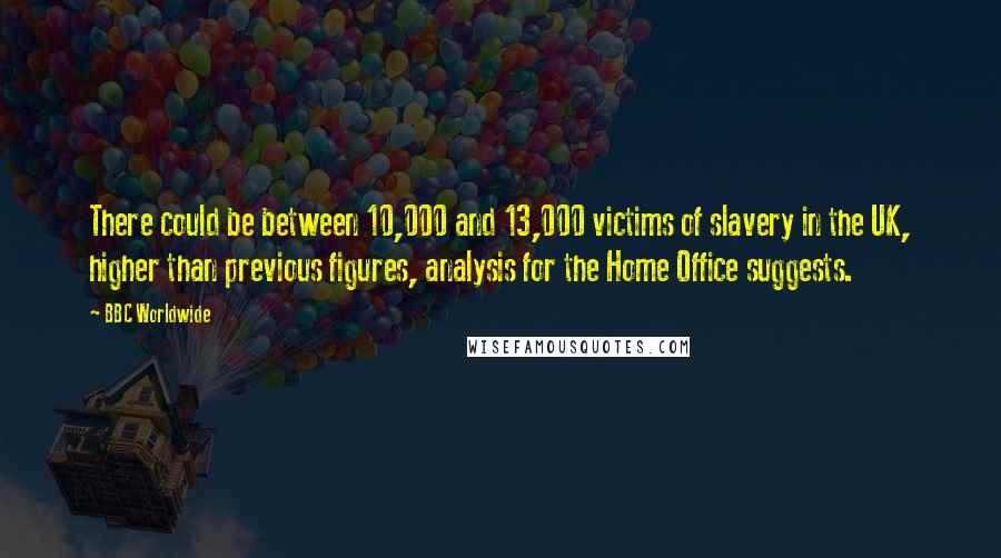 BBC Worldwide Quotes: There could be between 10,000 and 13,000 victims of slavery in the UK, higher than previous figures, analysis for the Home Office suggests.