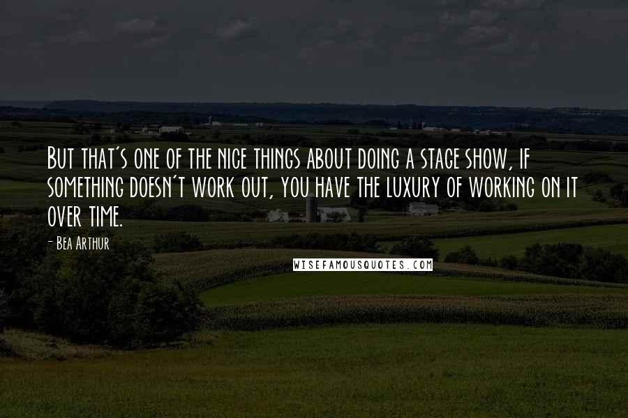 Bea Arthur Quotes: But that's one of the nice things about doing a stage show, if something doesn't work out, you have the luxury of working on it over time.