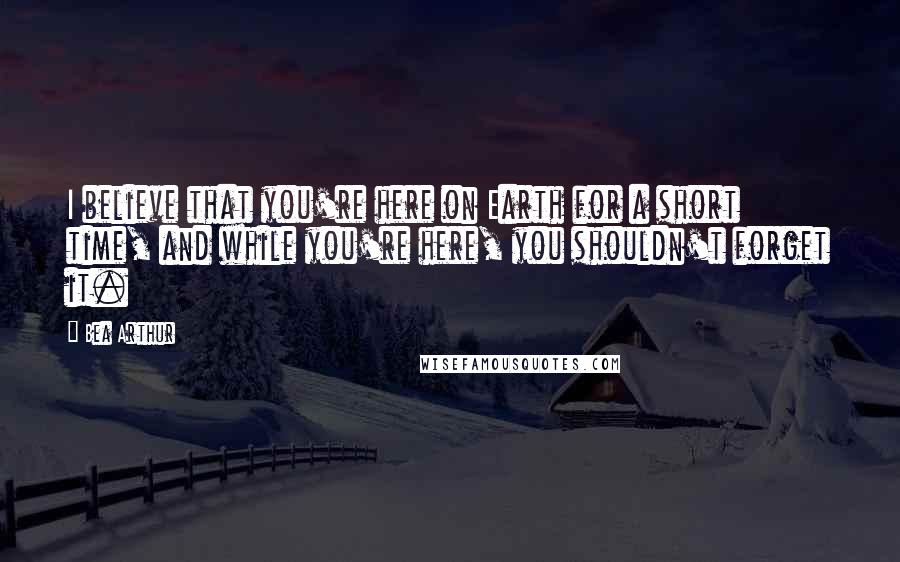 Bea Arthur Quotes: I believe that you're here on Earth for a short time, and while you're here, you shouldn't forget it.