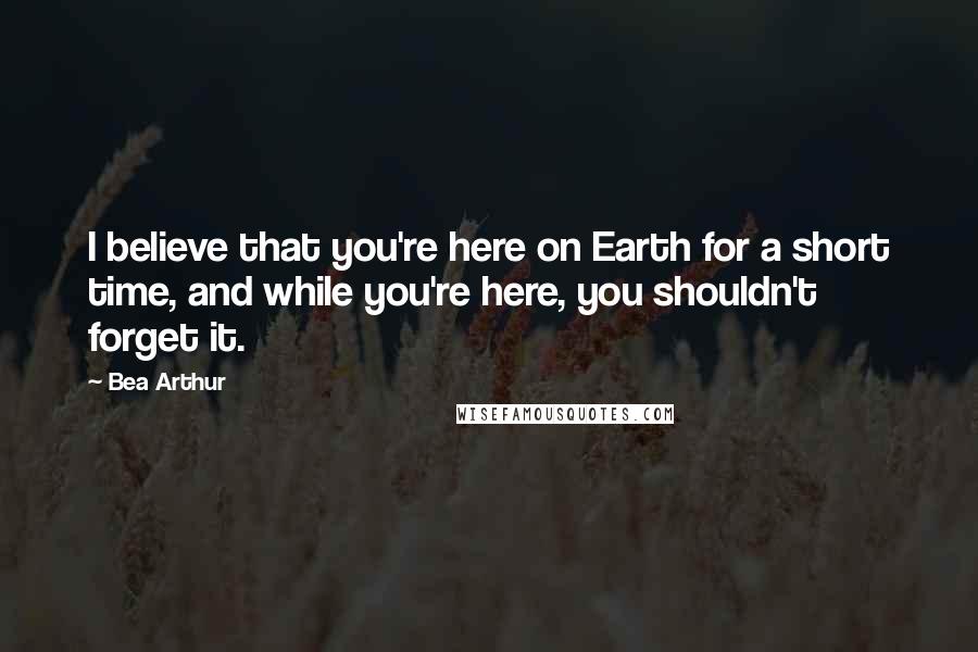 Bea Arthur Quotes: I believe that you're here on Earth for a short time, and while you're here, you shouldn't forget it.