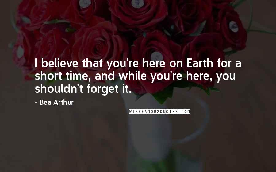 Bea Arthur Quotes: I believe that you're here on Earth for a short time, and while you're here, you shouldn't forget it.