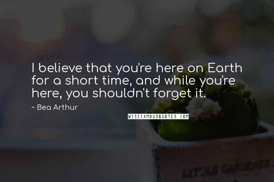 Bea Arthur Quotes: I believe that you're here on Earth for a short time, and while you're here, you shouldn't forget it.