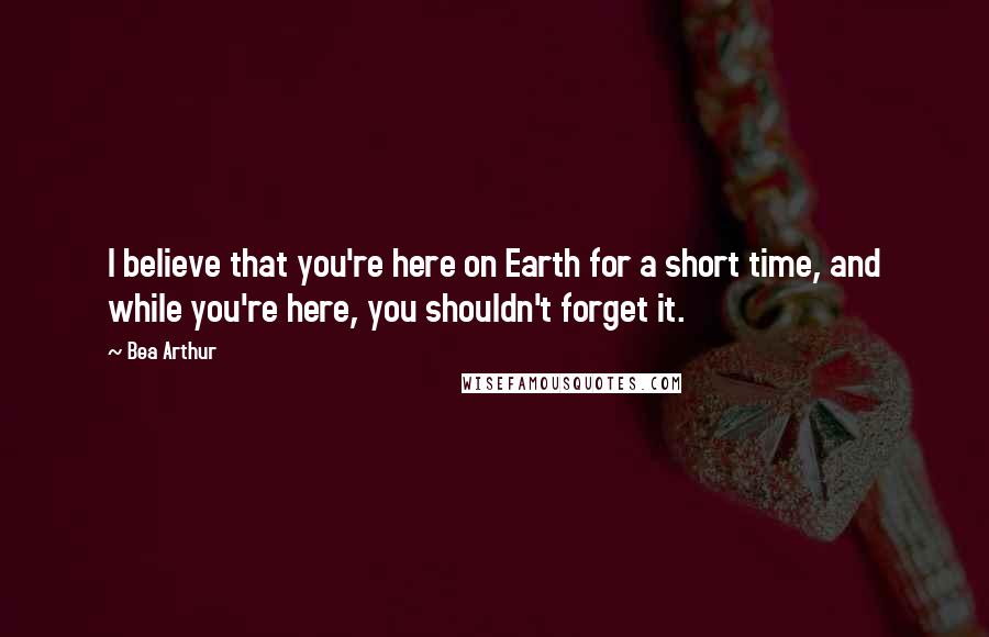 Bea Arthur Quotes: I believe that you're here on Earth for a short time, and while you're here, you shouldn't forget it.