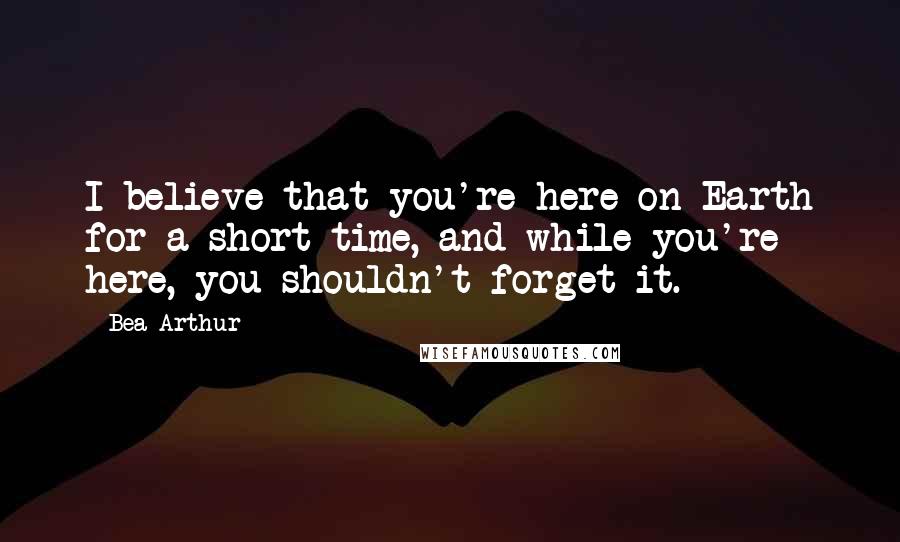 Bea Arthur Quotes: I believe that you're here on Earth for a short time, and while you're here, you shouldn't forget it.