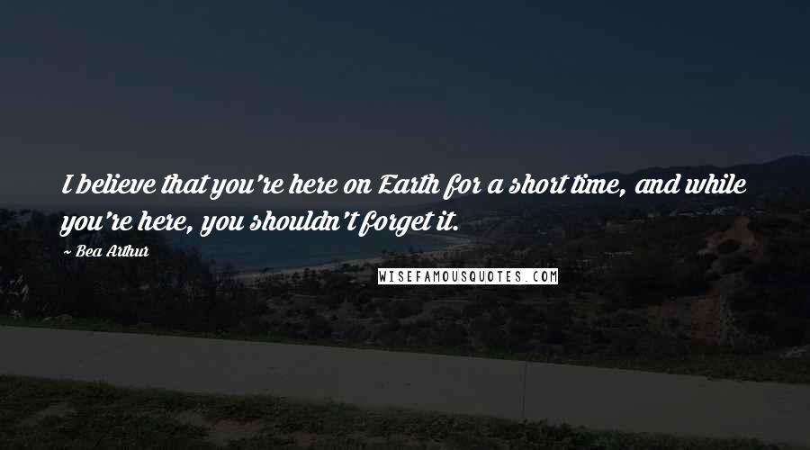 Bea Arthur Quotes: I believe that you're here on Earth for a short time, and while you're here, you shouldn't forget it.