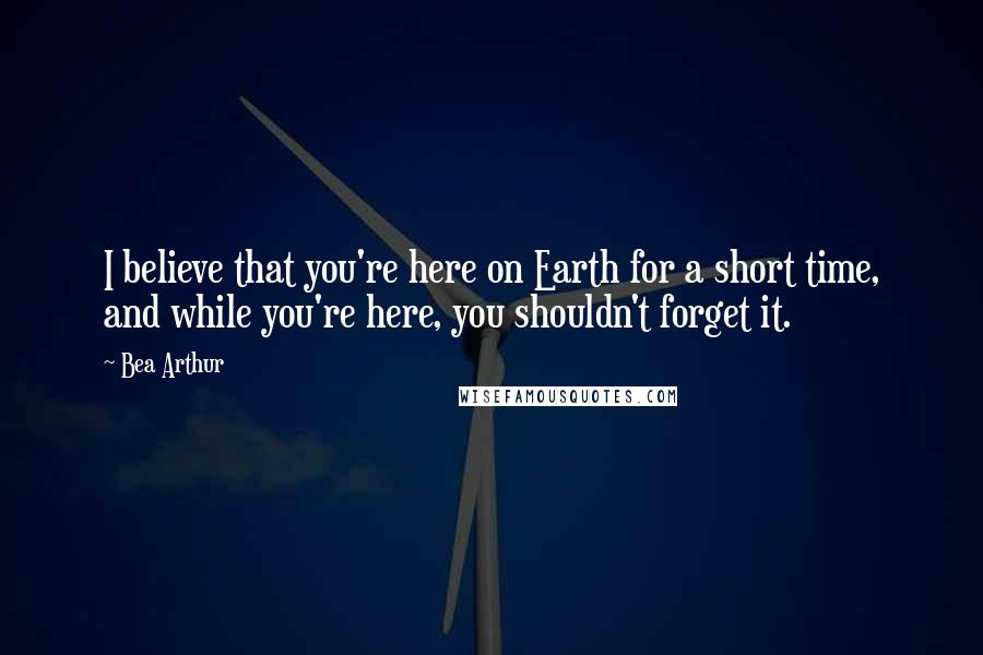 Bea Arthur Quotes: I believe that you're here on Earth for a short time, and while you're here, you shouldn't forget it.