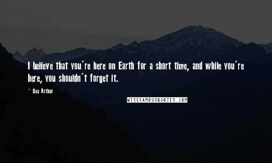 Bea Arthur Quotes: I believe that you're here on Earth for a short time, and while you're here, you shouldn't forget it.