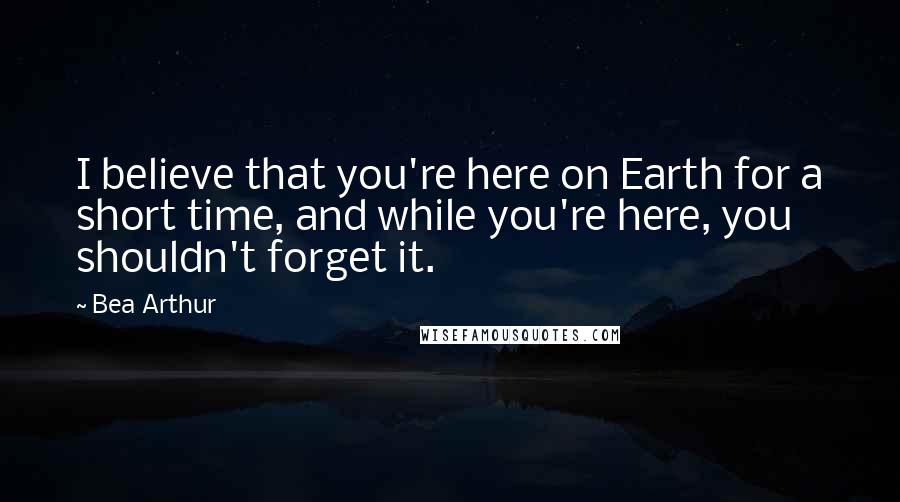 Bea Arthur Quotes: I believe that you're here on Earth for a short time, and while you're here, you shouldn't forget it.