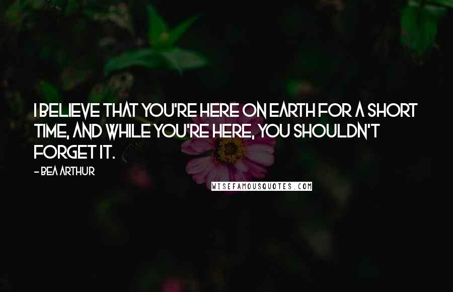 Bea Arthur Quotes: I believe that you're here on Earth for a short time, and while you're here, you shouldn't forget it.