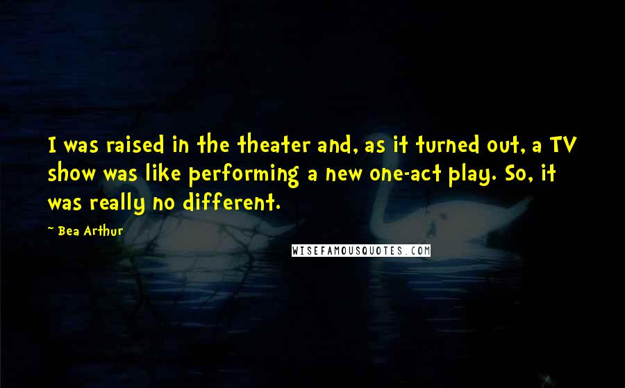Bea Arthur Quotes: I was raised in the theater and, as it turned out, a TV show was like performing a new one-act play. So, it was really no different.