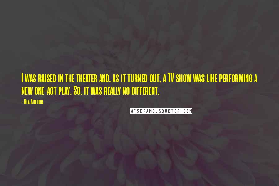 Bea Arthur Quotes: I was raised in the theater and, as it turned out, a TV show was like performing a new one-act play. So, it was really no different.