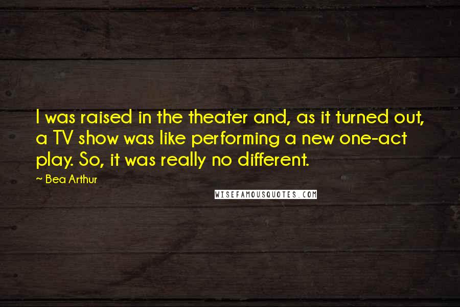 Bea Arthur Quotes: I was raised in the theater and, as it turned out, a TV show was like performing a new one-act play. So, it was really no different.