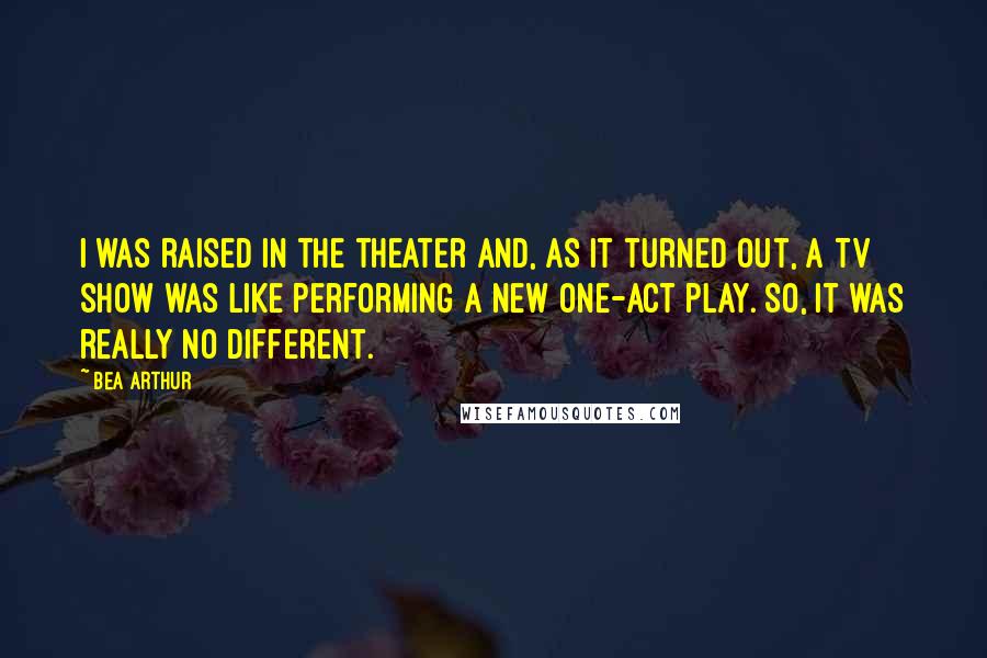 Bea Arthur Quotes: I was raised in the theater and, as it turned out, a TV show was like performing a new one-act play. So, it was really no different.