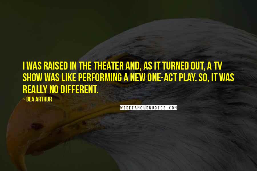 Bea Arthur Quotes: I was raised in the theater and, as it turned out, a TV show was like performing a new one-act play. So, it was really no different.