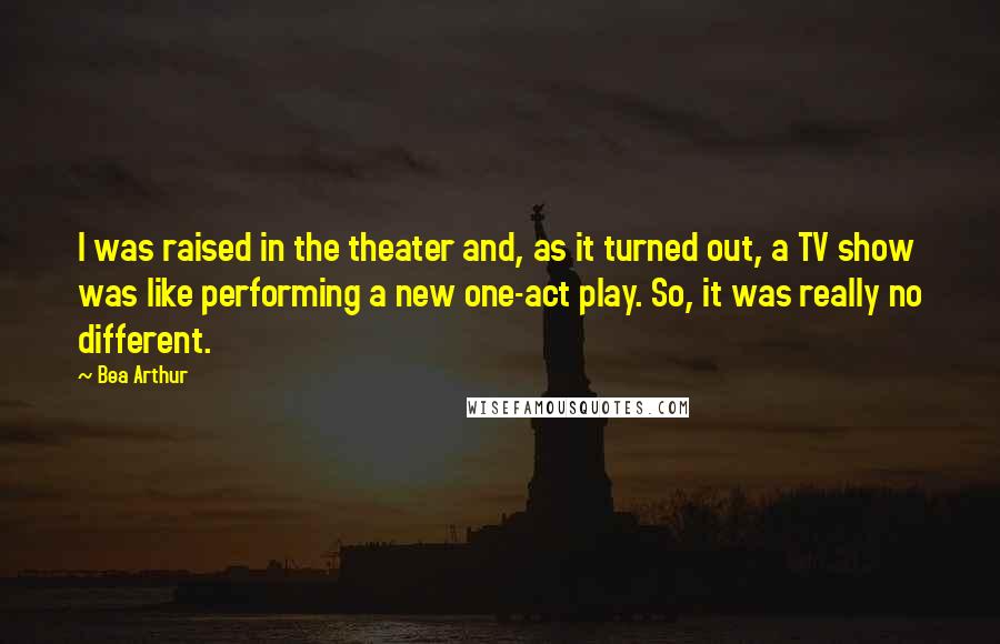 Bea Arthur Quotes: I was raised in the theater and, as it turned out, a TV show was like performing a new one-act play. So, it was really no different.