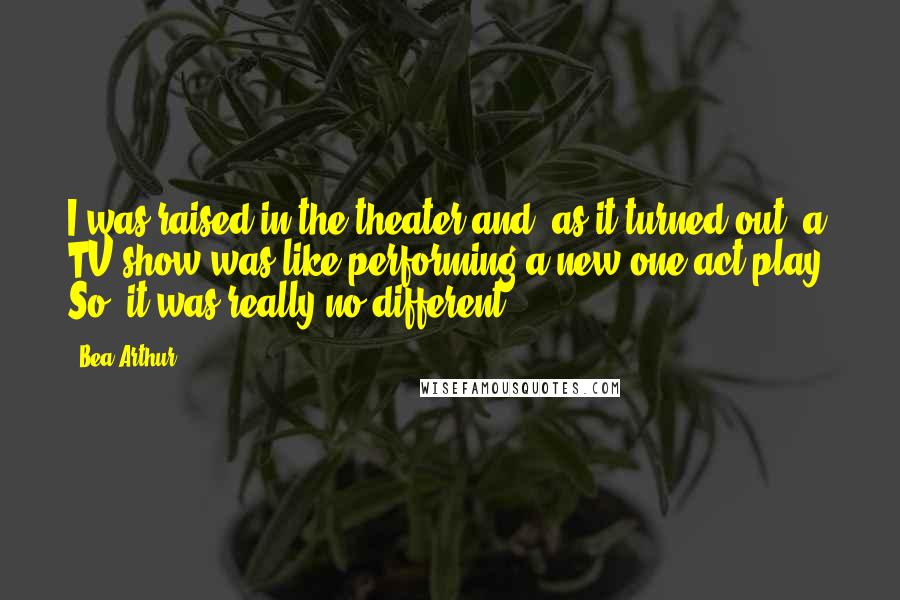 Bea Arthur Quotes: I was raised in the theater and, as it turned out, a TV show was like performing a new one-act play. So, it was really no different.
