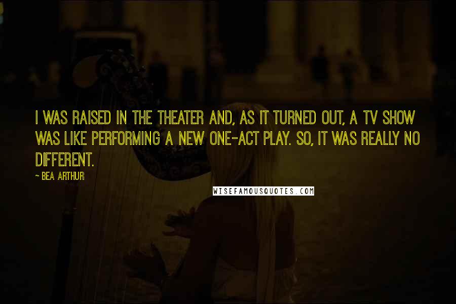 Bea Arthur Quotes: I was raised in the theater and, as it turned out, a TV show was like performing a new one-act play. So, it was really no different.