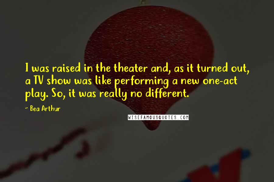 Bea Arthur Quotes: I was raised in the theater and, as it turned out, a TV show was like performing a new one-act play. So, it was really no different.