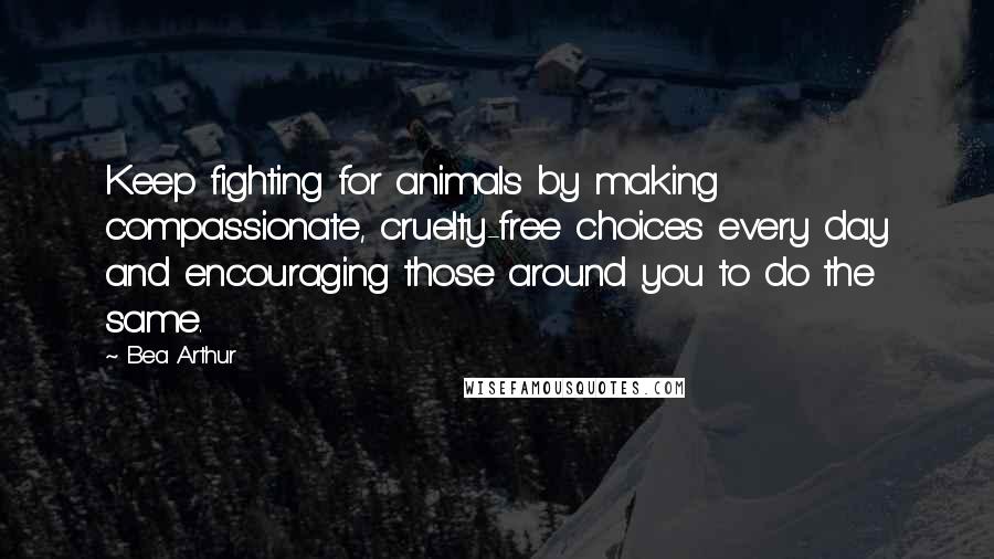 Bea Arthur Quotes: Keep fighting for animals by making compassionate, cruelty-free choices every day and encouraging those around you to do the same.