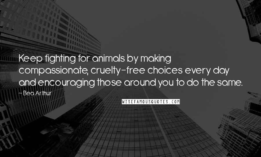 Bea Arthur Quotes: Keep fighting for animals by making compassionate, cruelty-free choices every day and encouraging those around you to do the same.