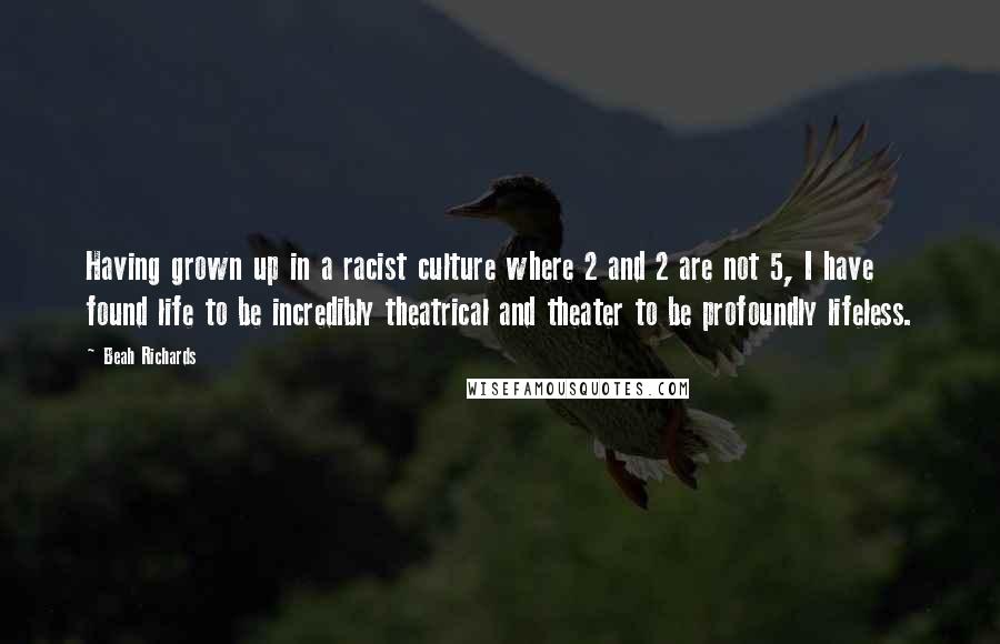 Beah Richards Quotes: Having grown up in a racist culture where 2 and 2 are not 5, I have found life to be incredibly theatrical and theater to be profoundly lifeless.