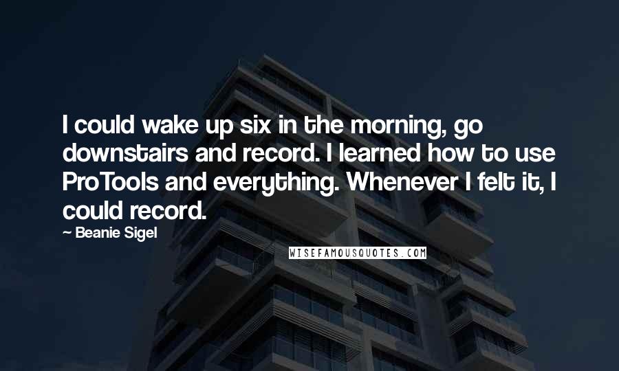 Beanie Sigel Quotes: I could wake up six in the morning, go downstairs and record. I learned how to use ProTools and everything. Whenever I felt it, I could record.