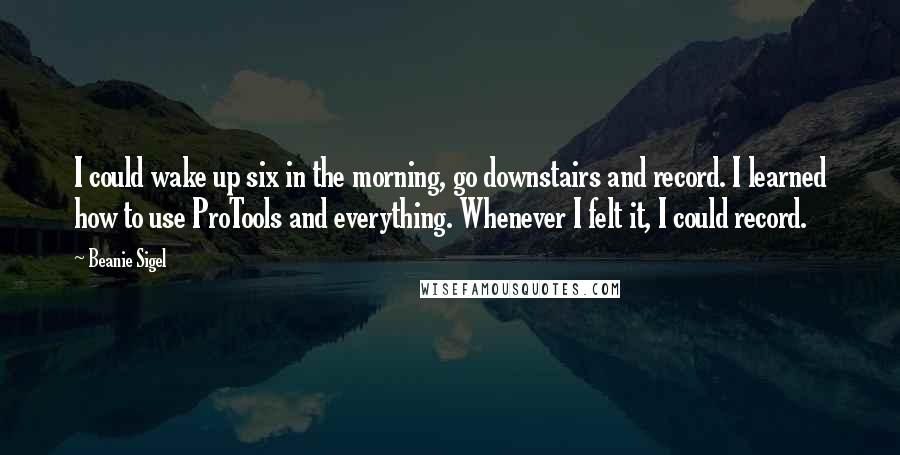Beanie Sigel Quotes: I could wake up six in the morning, go downstairs and record. I learned how to use ProTools and everything. Whenever I felt it, I could record.