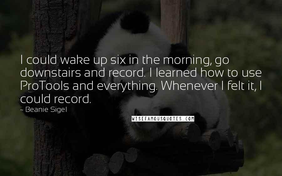 Beanie Sigel Quotes: I could wake up six in the morning, go downstairs and record. I learned how to use ProTools and everything. Whenever I felt it, I could record.