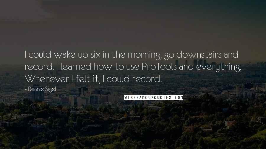 Beanie Sigel Quotes: I could wake up six in the morning, go downstairs and record. I learned how to use ProTools and everything. Whenever I felt it, I could record.