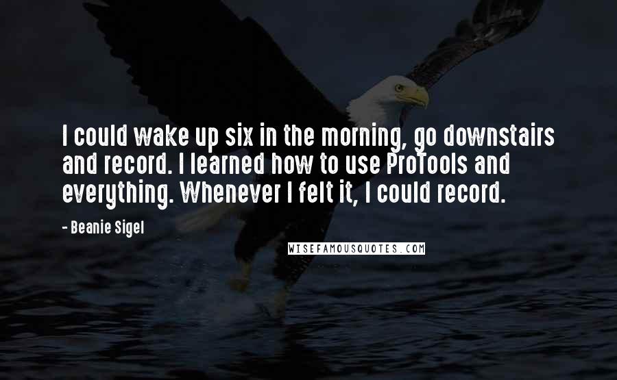 Beanie Sigel Quotes: I could wake up six in the morning, go downstairs and record. I learned how to use ProTools and everything. Whenever I felt it, I could record.
