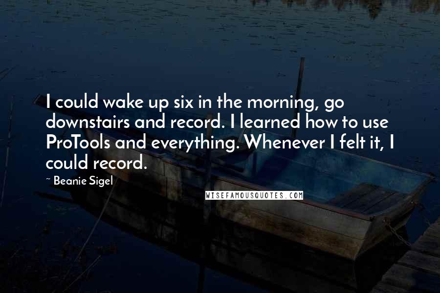 Beanie Sigel Quotes: I could wake up six in the morning, go downstairs and record. I learned how to use ProTools and everything. Whenever I felt it, I could record.