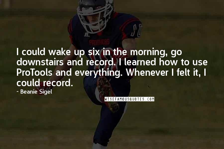Beanie Sigel Quotes: I could wake up six in the morning, go downstairs and record. I learned how to use ProTools and everything. Whenever I felt it, I could record.