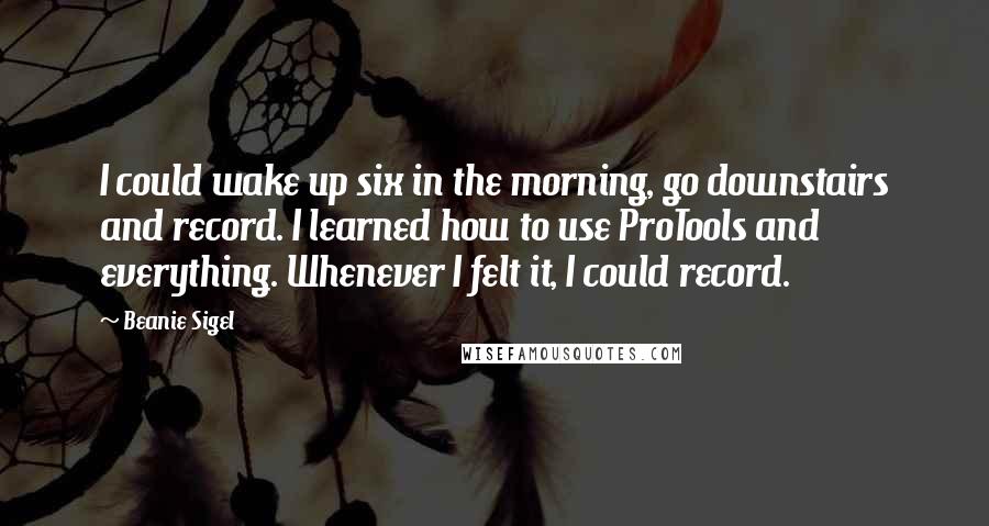 Beanie Sigel Quotes: I could wake up six in the morning, go downstairs and record. I learned how to use ProTools and everything. Whenever I felt it, I could record.