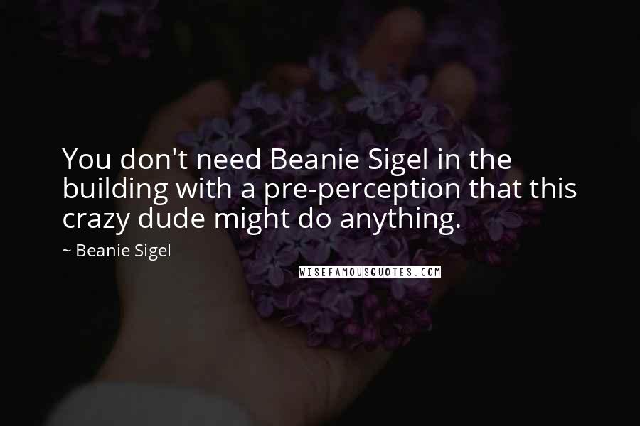 Beanie Sigel Quotes: You don't need Beanie Sigel in the building with a pre-perception that this crazy dude might do anything.