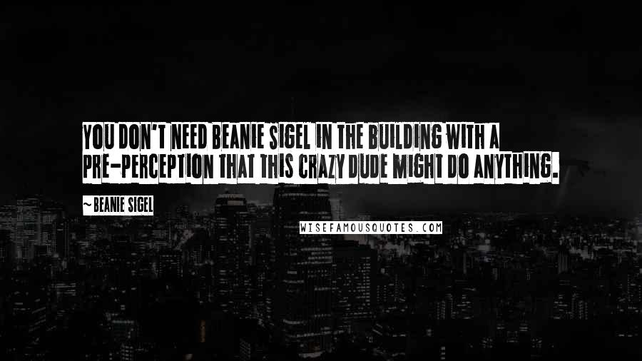 Beanie Sigel Quotes: You don't need Beanie Sigel in the building with a pre-perception that this crazy dude might do anything.