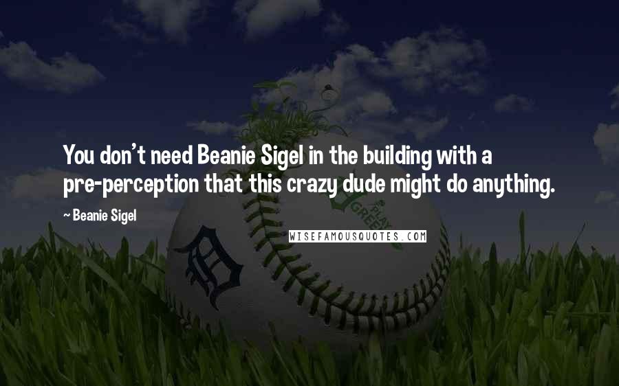 Beanie Sigel Quotes: You don't need Beanie Sigel in the building with a pre-perception that this crazy dude might do anything.