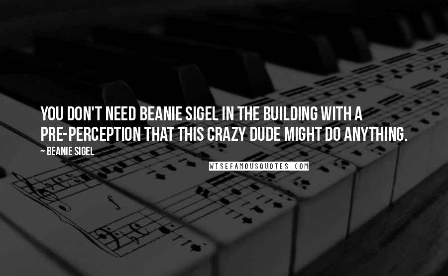 Beanie Sigel Quotes: You don't need Beanie Sigel in the building with a pre-perception that this crazy dude might do anything.