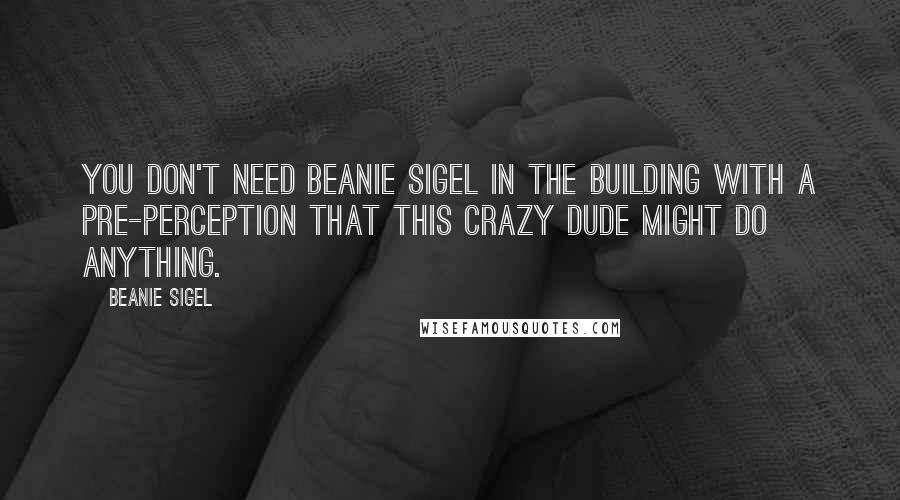 Beanie Sigel Quotes: You don't need Beanie Sigel in the building with a pre-perception that this crazy dude might do anything.