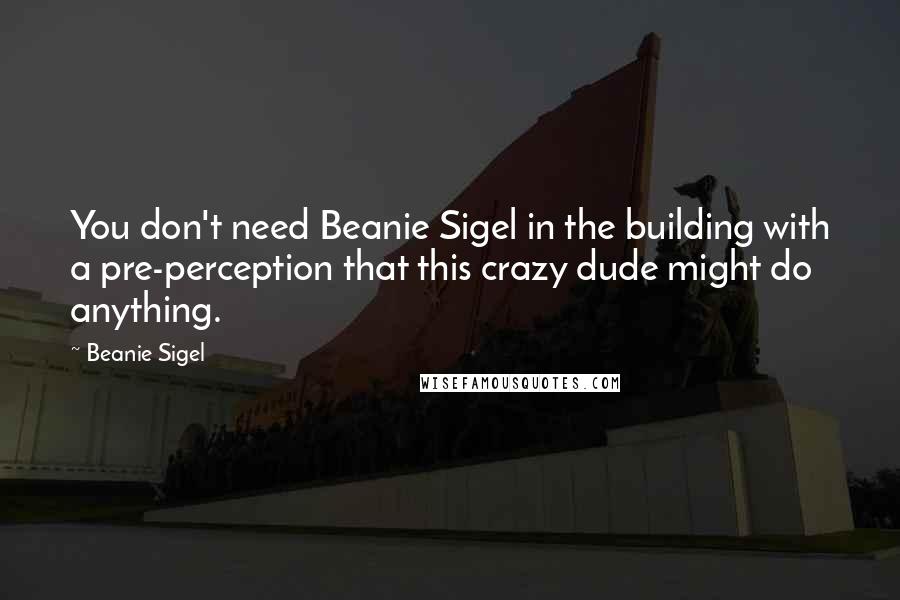 Beanie Sigel Quotes: You don't need Beanie Sigel in the building with a pre-perception that this crazy dude might do anything.