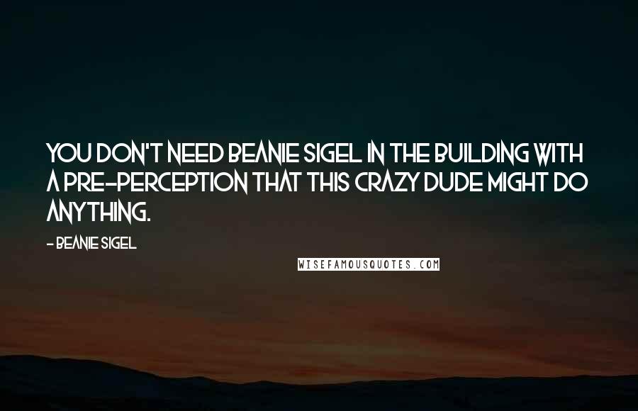 Beanie Sigel Quotes: You don't need Beanie Sigel in the building with a pre-perception that this crazy dude might do anything.