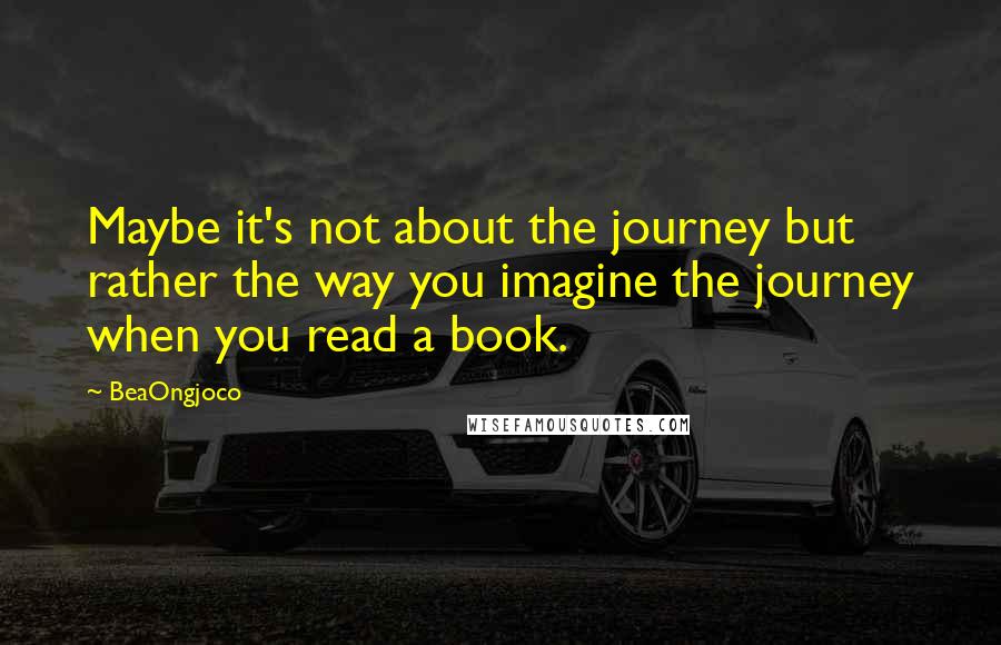 BeaOngjoco Quotes: Maybe it's not about the journey but rather the way you imagine the journey when you read a book.