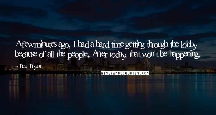 Bear Bryant Quotes: A few minutes ago, I had a hard time getting through the lobby because of all the people. After today, that won't be happening.