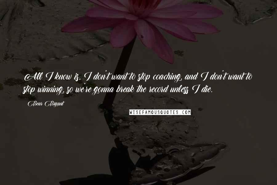 Bear Bryant Quotes: All I know is, I don't want to stop coaching, and I don't want to stop winning, so we're gonna break the record unless I die.